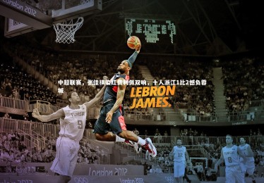 亚博娱乐：中超联赛，张佳祺染红费利佩双响，十人浙江1比2憾负蓉城