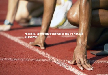 亚博娱乐-中超激战，泽卡双响克雷桑屡失良机 泰山3-1力克三镇迎关键胜利