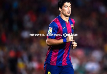 亚博娱乐|穆勒赞扬卡尔，乐在进步过程，悦享比赛乐趣